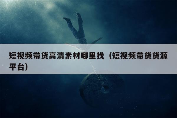 短视频带货高清素材哪里找（短视频带货货源平台）