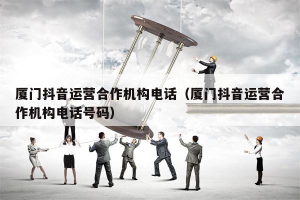 厦门抖音运营合作机构电话（厦门抖音运营合作机构电话号码）