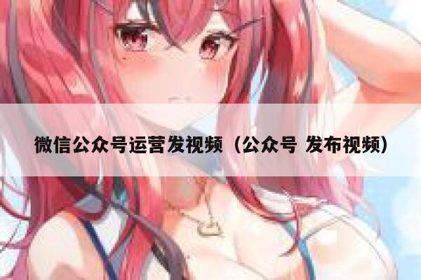 微信公众号运营发视频（公众号 发布视频）