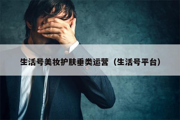 生活号美妆护肤垂类运营（生活号平台）