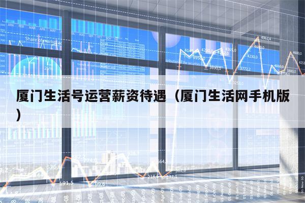 厦门生活号运营薪资待遇（厦门生活网手机版）