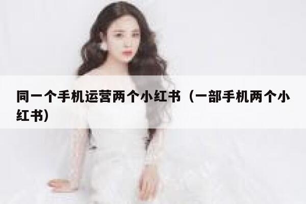 同一个手机运营两个小红书（一部手机两个小红书）