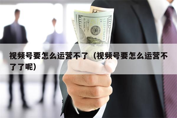视频号要怎么运营不了（视频号要怎么运营不了了呢）