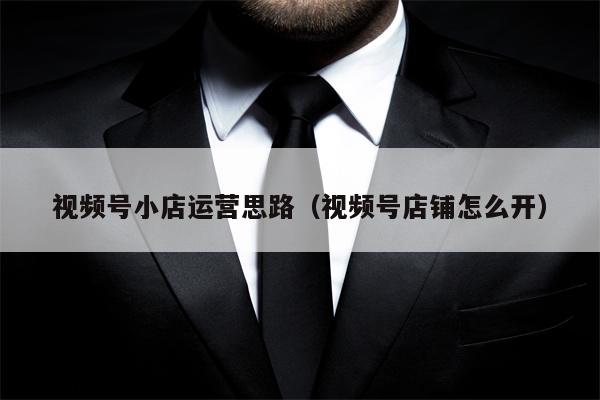 视频号小店运营思路（视频号店铺怎么开）