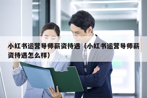 小红书运营导师薪资待遇（小红书运营导师薪资待遇怎么样）