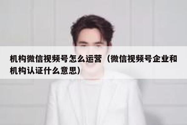 机构微信视频号怎么运营（微信视频号企业和机构认证什么意思）