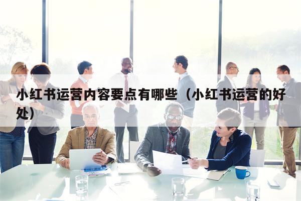 小红书运营内容要点有哪些（小红书运营的好处）
