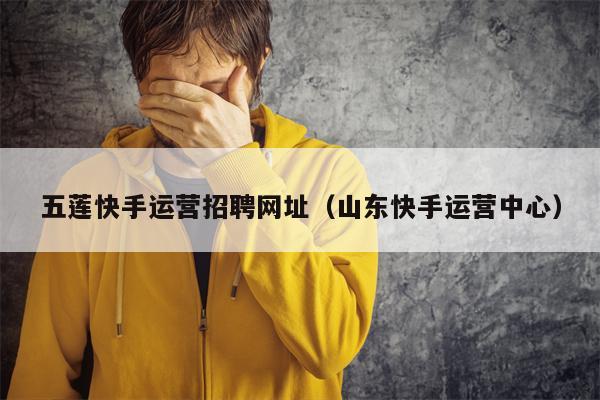 五莲快手运营招聘网址（山东快手运营中心）