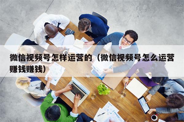 微信视频号怎样运营的（微信视频号怎么运营赚钱赚钱）