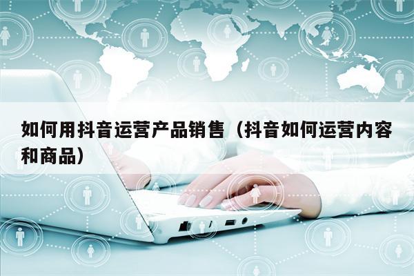 如何用抖音运营产品销售（抖音如何运营内容和商品）