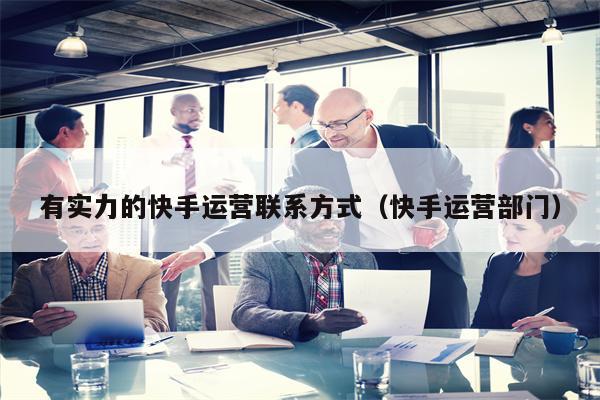 有实力的快手运营联系方式（快手运营部门）