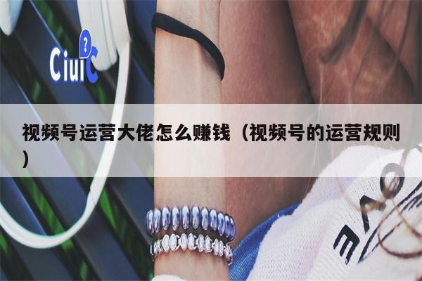 详细阅读:视频号运营大佬怎么赚钱(视频号的运营规则) 视频号运营大佬怎么赚钱(视频号的运营规则)