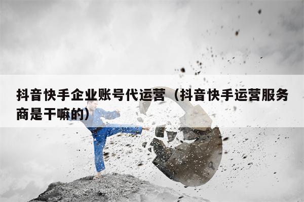 抖音快手企业账号代运营(抖音快手运营服务商是干嘛的)