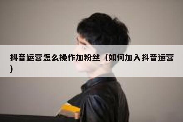 抖音运营怎么操作加粉丝（如何加入抖音运营）