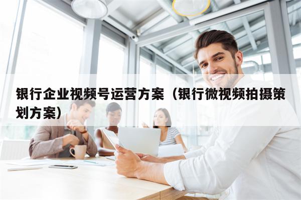 银行企业视频号运营方案（银行微视频拍摄策划方案）