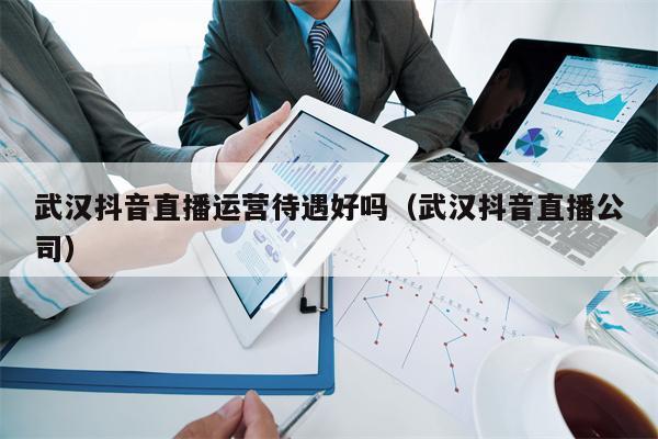 武汉抖音直播运营待遇好吗（武汉抖音直播公司）