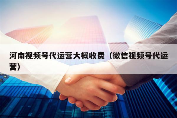 河南视频号代运营大概收费（微信视频号代运营）