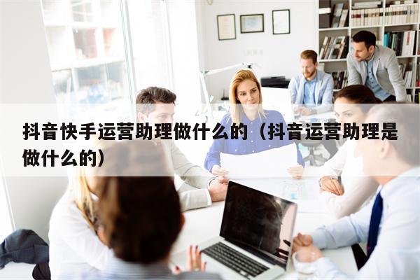 抖音快手运营助理做什么的（抖音运营助理是做什么的）