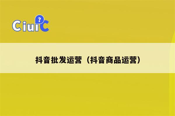 抖音批发运营（抖音商品运营）