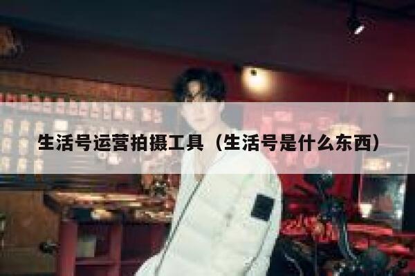 生活号运营拍摄工具（生活号是什么东西）