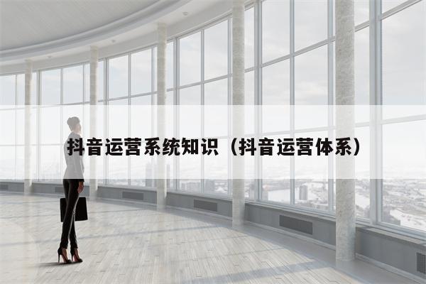 抖音运营系统知识（抖音运营体系）