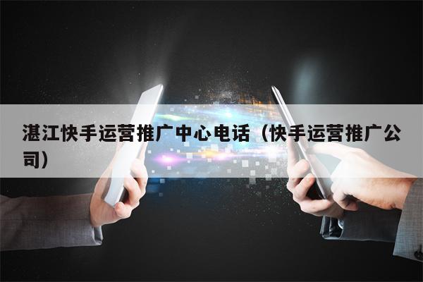 湛江快手运营推广中心电话（快手运营推广公司）