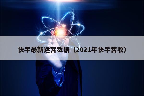 快手最新运营数据（2021年快手营收）