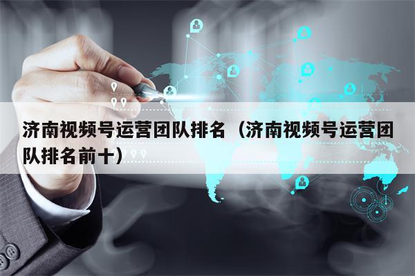 济南视频号运营团队排名(济南视频号运营团队排名前十)