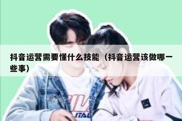 抖音运营需要懂什么技能（抖音运营该做哪一些事）