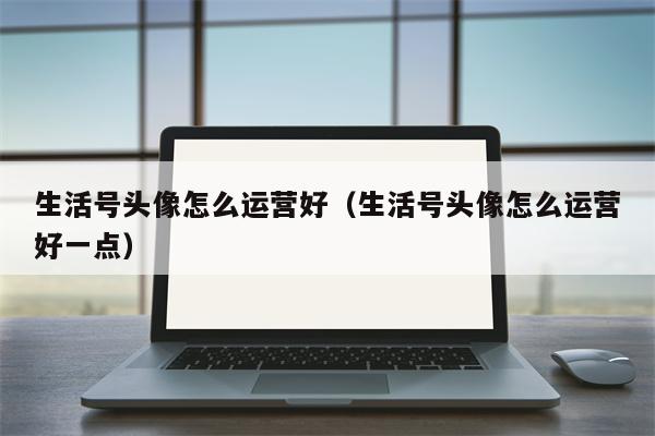 生活号头像怎么运营好（生活号头像怎么运营好一点）