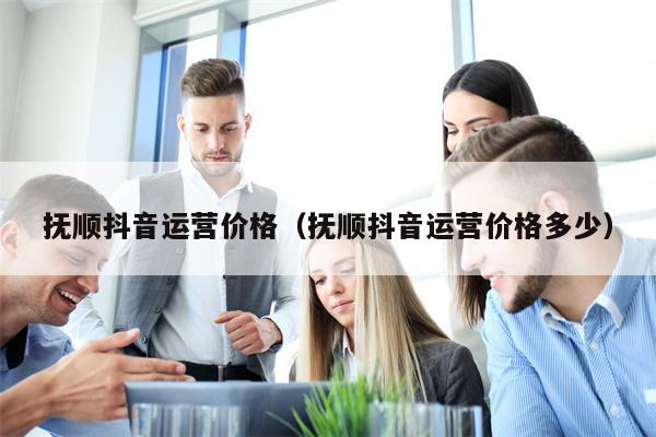 抚顺抖音运营价格（抚顺抖音运营价格多少）