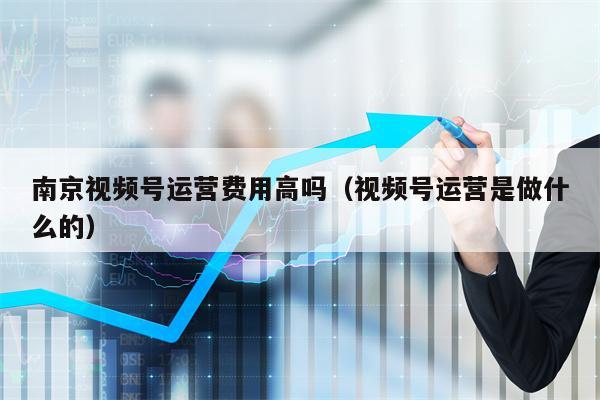 南京视频号运营费用高吗(视频号运营是做什么的)