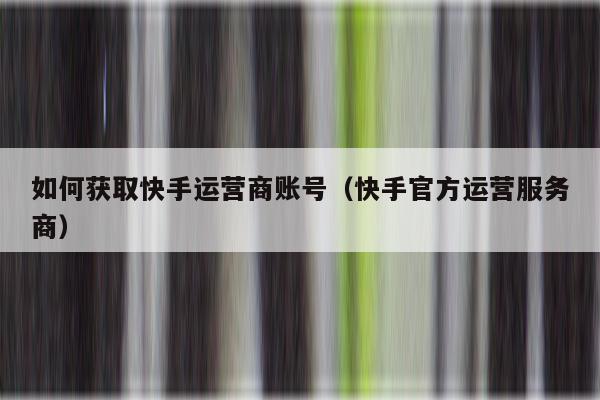如何获取快手运营商账号（快手官方运营服务商）