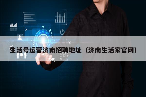 生活号运营济南招聘地址（济南生活家官网）