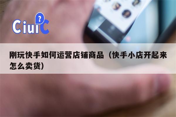 刚玩快手如何运营店铺商品（快手小店开起来怎么卖货）