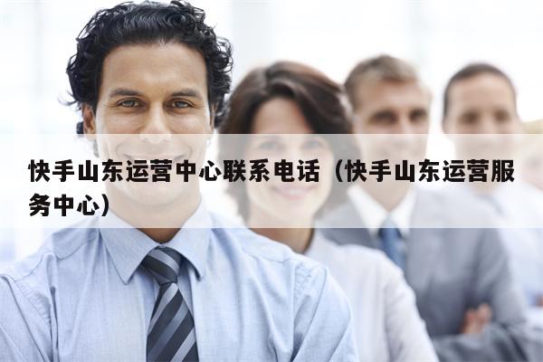快手山东运营中心联系电话（快手山东运营服务中心）