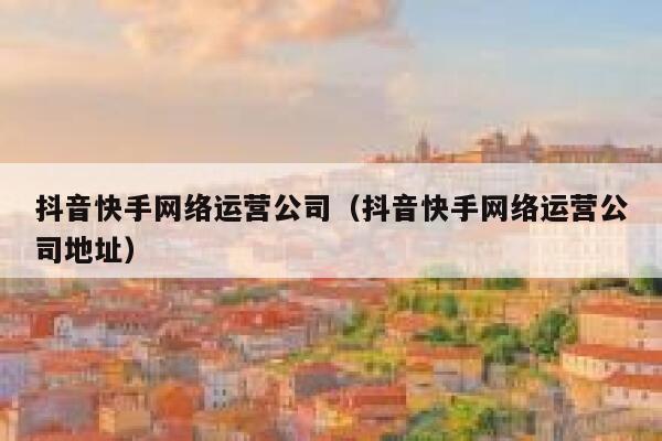 抖音快手网络运营公司（抖音快手网络运营公司地址）