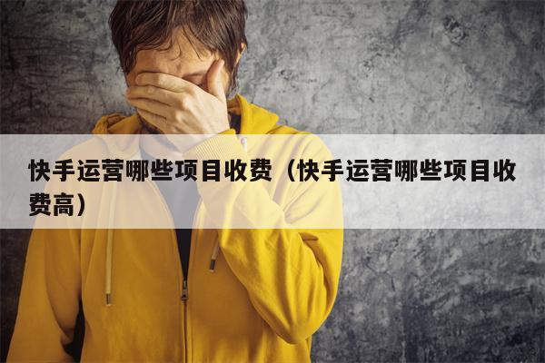 快手运营哪些项目收费（快手运营哪些项目收费高）