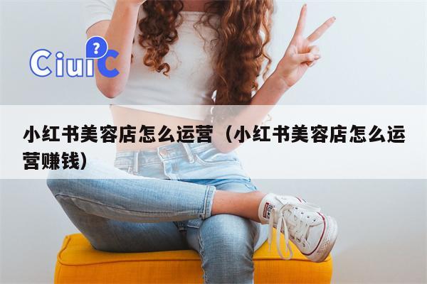 小红书美容店怎么运营（小红书美容店怎么运营赚钱）