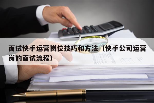 面试快手运营岗位技巧和方法（快手公司运营岗的面试流程）