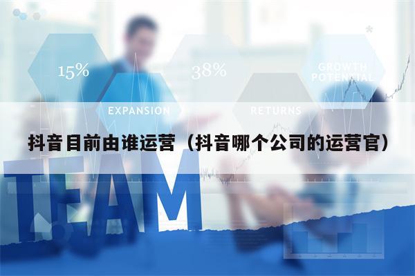 抖音目前由谁运营（抖音哪个公司的运营官）