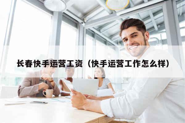 长春快手运营工资（快手运营工作怎么样）