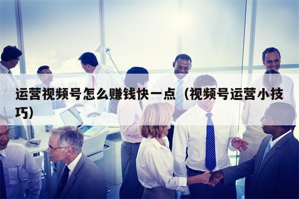 运营视频号怎么赚钱快一点（视频号运营小技巧）