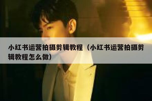 小红书运营拍摄剪辑教程（小红书运营拍摄剪辑教程怎么做）