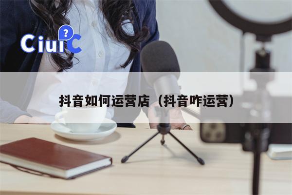 抖音如何运营店（抖音咋运营）