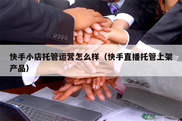 快手小店托管运营怎么样（快手直播托管上架产品）