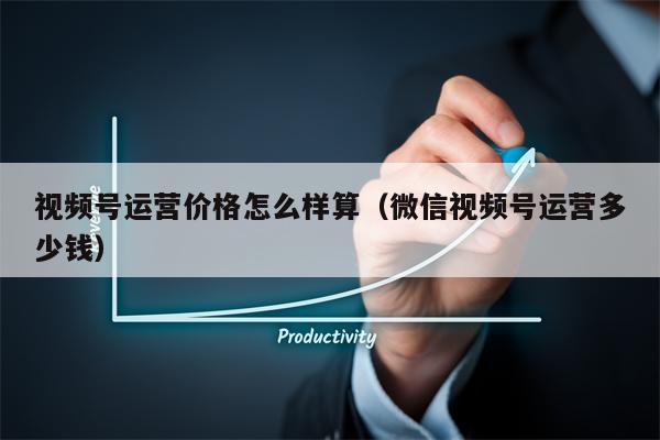 视频号运营价格怎么样算(微信视频号运营多少钱)