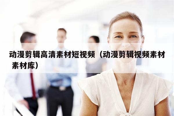 动漫剪辑高清素材短视频（动漫剪辑视频素材 素材库）