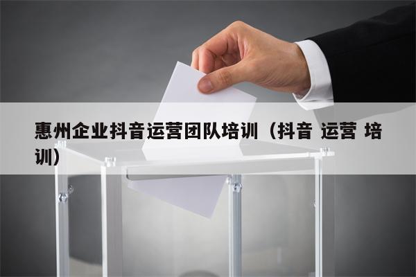 惠州企业抖音运营团队培训（抖音 运营 培训）