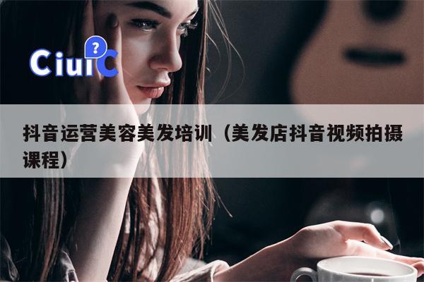 抖音运营美容美发培训（美发店抖音视频拍摄课程）